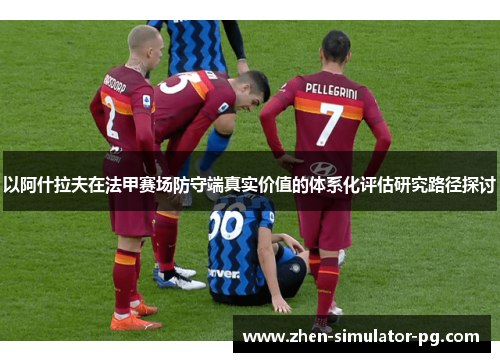 以阿什拉夫在法甲赛场防守端真实价值的体系化评估研究路径探讨 以阿什拉夫在法甲赛场防守端真实价值的体系化评估研究路径探讨