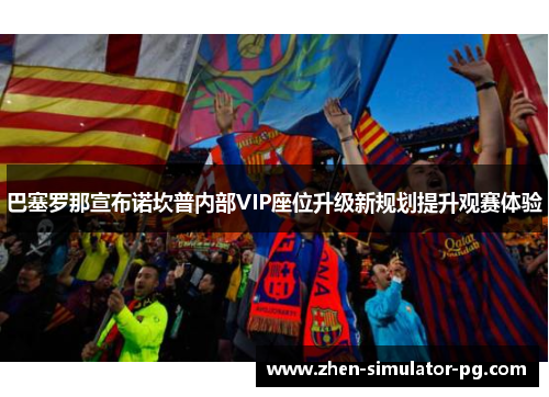 巴塞罗那宣布诺坎普内部VIP座位升级新规划提升观赛体验