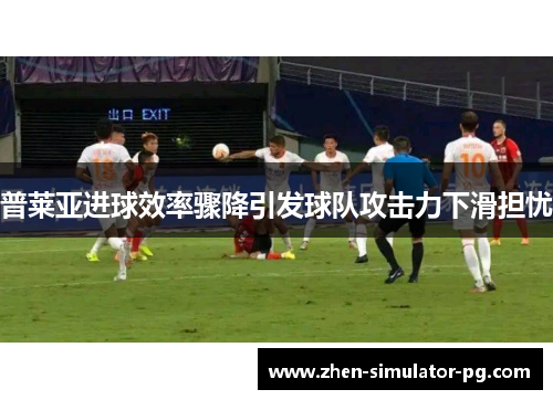 普莱亚进球效率骤降引发球队攻击力下滑担忧