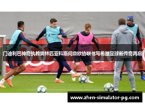 门迪利巴神奇执教奥林匹亚科斯问鼎欧协联书写希腊足球新传奇再启