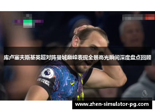 库卢塞夫斯基英超对阵曼城巅峰表现全景高光瞬间深度盘点回顾 库卢塞夫斯基英超对阵曼城巅峰表现全景高光瞬间深度盘点回顾